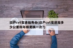 日产cvt变速箱寿命(日产cvt变速箱多少公里和年限更换一次?)