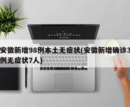 安徽新增98例本土无症状(安徽新增确诊3例无症状7人)