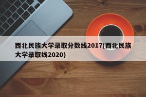 西北民族大学录取分数线2017(西北民族大学录取线2020)