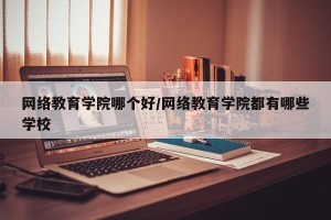 网络教育学院哪个好/网络教育学院都有哪些学校