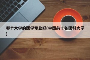 哪个大学的医学专业好(中国前十名医科大学)