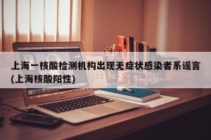 上海一核酸检测机构出现无症状感染者系谣言(上海核酸阳性)