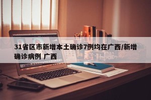 31省区市新增本土确诊7例均在广西/新增确诊病例 广西