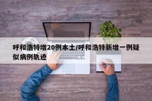 呼和浩特增20例本土/呼和浩特新增一例疑似病例轨迹