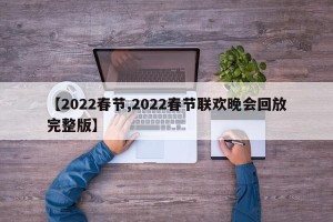 【2022春节,2022春节联欢晚会回放完整版】