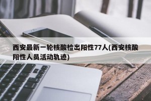 西安最新一轮核酸检出阳性77人(西安核酸阳性人员活动轨迹)