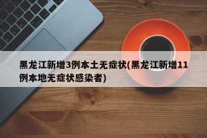 黑龙江新增3例本土无症状(黑龙江新增11例本地无症状感染者)