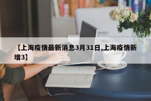 【上海疫情最新消息3月31日,上海疫情新增3】