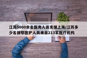 江苏5000余名医务人员支援上海/江苏多少名援鄂医护人员来自213家医疗机构