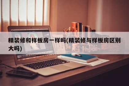 精装修和样板房一样吗(精装修与样板房区别大吗)