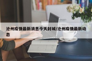 沧州疫情最新消息今天封城/沧州疫情最新动态