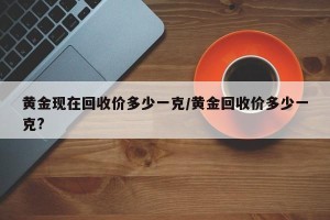 黄金现在回收价多少一克/黄金回收价多少一克?