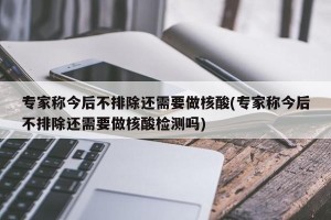 专家称今后不排除还需要做核酸(专家称今后不排除还需要做核酸检测吗)