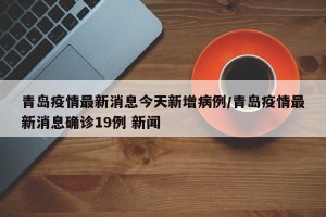 青岛疫情最新消息今天新增病例/青岛疫情最新消息确诊19例 新闻
