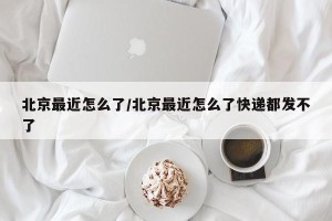 北京最近怎么了/北京最近怎么了快递都发不了