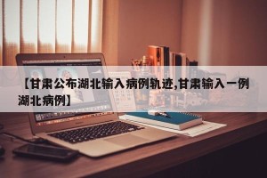 【甘肃公布湖北输入病例轨迹,甘肃输入一例湖北病例】