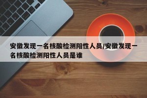安徽发现一名核酸检测阳性人员/安徽发现一名核酸检测阳性人员是谁