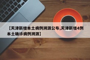 【天津新增本土病例溯源公布,天津新增4例本土确诊病例溯源】