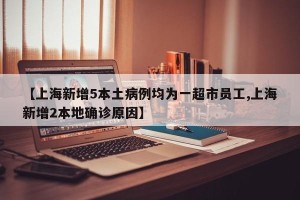 【上海新增5本土病例均为一超市员工,上海新增2本地确诊原因】