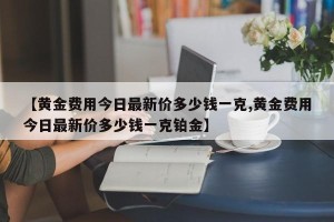 【黄金费用今日最新价多少钱一克,黄金费用今日最新价多少钱一克铂金】