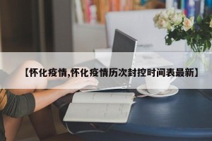 【怀化疫情,怀化疫情历次封控时间表最新】
