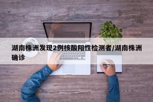 湖南株洲发现2例核酸阳性检测者/湖南株洲确诊