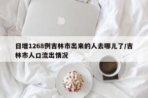 日增1268例吉林市出来的人去哪儿了/吉林市人口流出情况