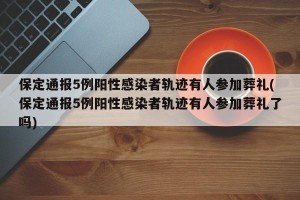 保定通报5例阳性感染者轨迹有人参加葬礼(保定通报5例阳性感染者轨迹有人参加葬礼了吗)