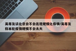 吴尊友谈北京会不会出现规模化疫情/吴尊友称本轮疫情规模不会太大