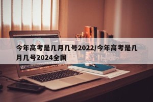 今年高考是几月几号2022/今年高考是几月几号2024全国