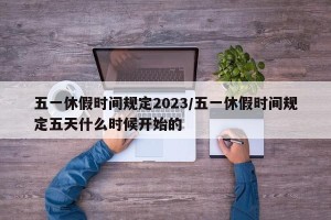 五一休假时间规定2023/五一休假时间规定五天什么时候开始的