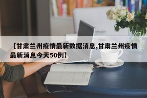 【甘肃兰州疫情最新数据消息,甘肃兰州疫情最新消息今天50例】