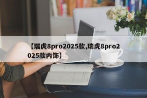 【瑞虎8pro2025款,瑞虎8pro2025款内饰】