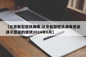 【北京新型冠状病毒,北京新型冠状病毒感染孩子感染的症状2024年6月】