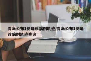 青岛公布1例确诊病例轨迹/青岛公布1例确诊病例轨迹查询