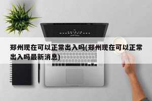 郑州现在可以正常出入吗(郑州现在可以正常出入吗最新消息)