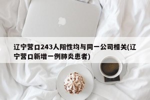 辽宁营口243人阳性均与同一公司相关(辽宁营口新增一例肺炎患者)