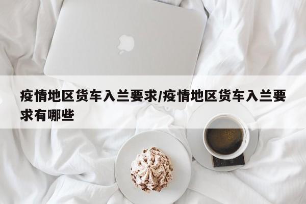 疫情地区货车入兰要求/疫情地区货车入兰要求有哪些