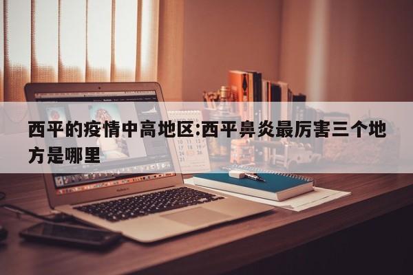 西平的疫情中高地区:西平鼻炎最厉害三个地方是哪里