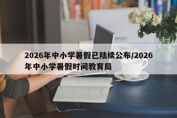 2026年中小学暑假已陆续公布/2026年中小学暑假时间教育局