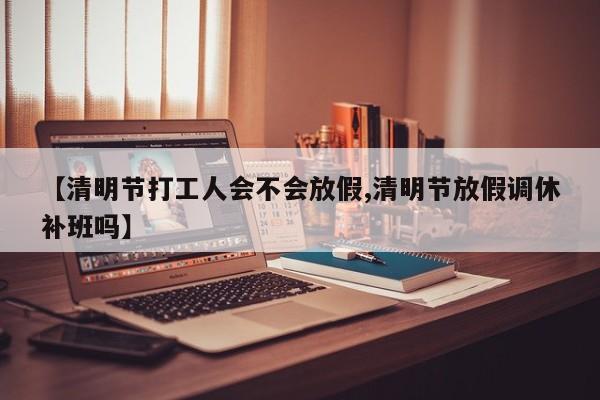 【清明节打工人会不会放假,清明节放假调休补班吗】