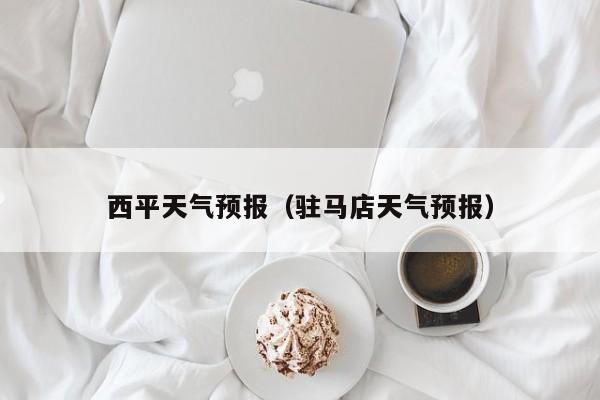 西平天气预报(驻马店天气预报)