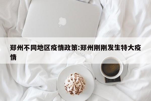 郑州不同地区疫情政策:郑州刚刚发生特大疫情