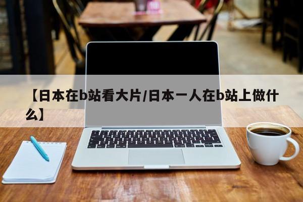 【日本在b站看大片/日本一人在b站上做什么】