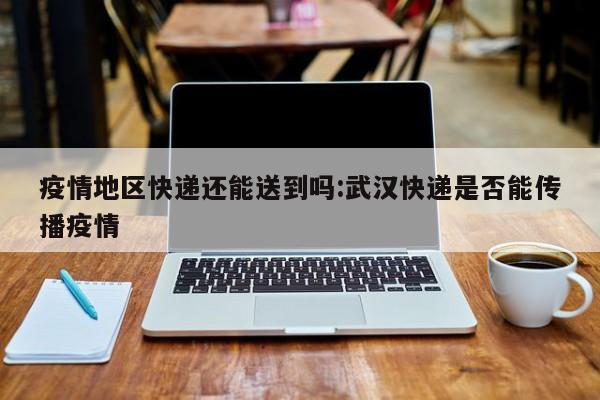 疫情地区快递还能送到吗:武汉快递是否能传播疫情