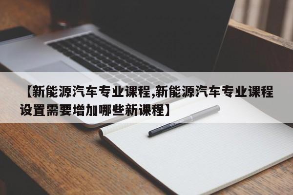 【新能源汽车专业课程,新能源汽车专业课程设置需要增加哪些新课程】