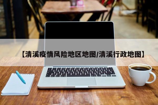 【清溪疫情风险地区地图/清溪行政地图】