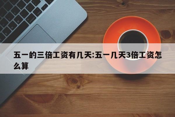 五一的三倍工资有几天:五一几天3倍工资怎么算