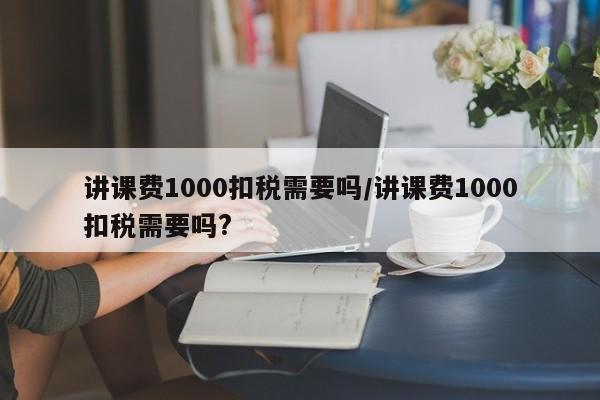讲课费1000扣税需要吗/讲课费1000扣税需要吗?