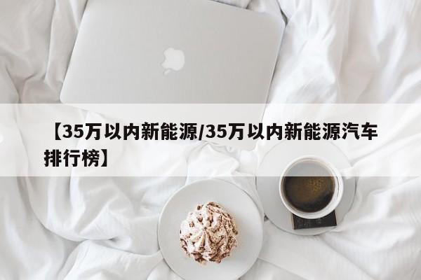 【35万以内新能源/35万以内新能源汽车排行榜】